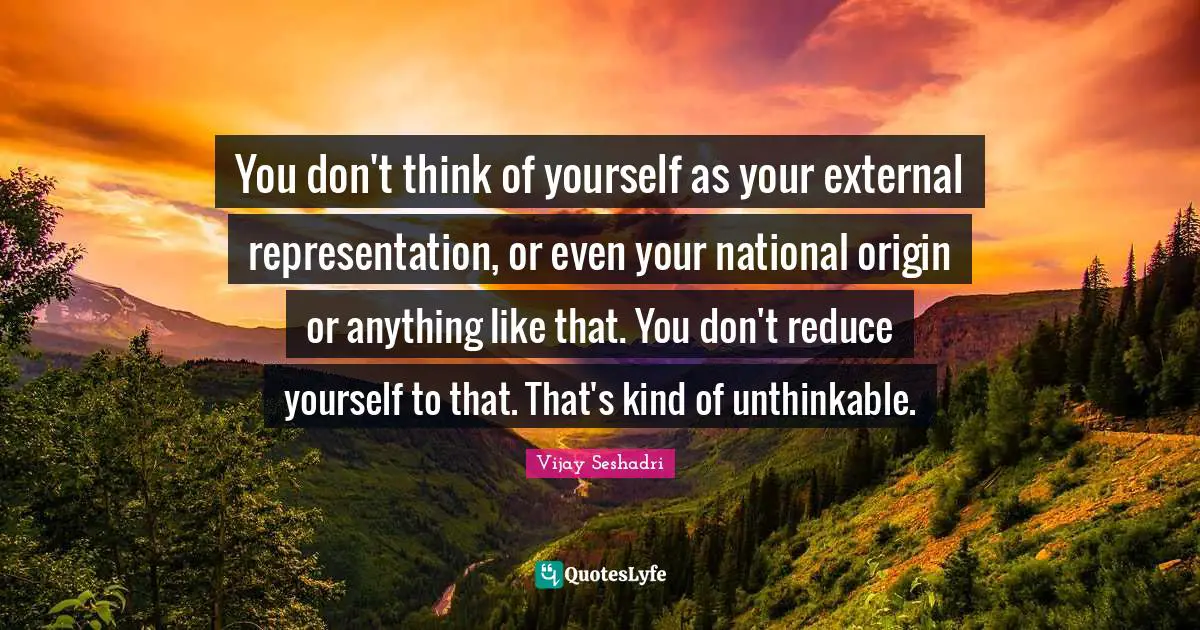 You don't think of yourself as your external representation, or even your national origin or anything like that. You don't reduce yourself to that. That's kind of unthinkable.