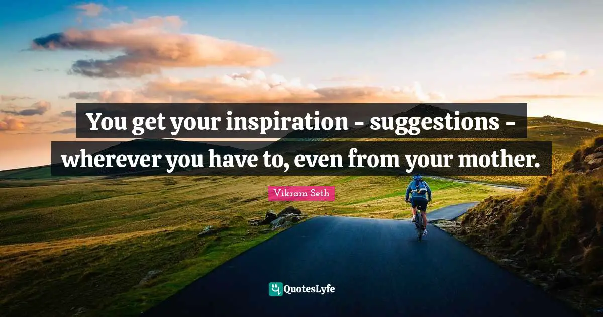 You get your inspiration - suggestions - wherever you have to, even from your mother.