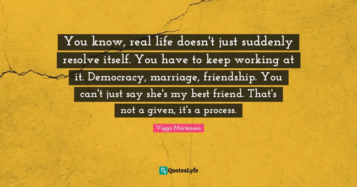 Viggo Mortensen Quotes: "You know, real life doesn't just suddenly resolve itself. You have to keep working at it. Democracy, marriage, friendship. You can't just say she's my best friend. That's not a given, it's a process."