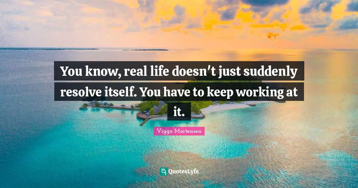 You know, real life doesn't just suddenly resolve itself. You have to keep working at it.