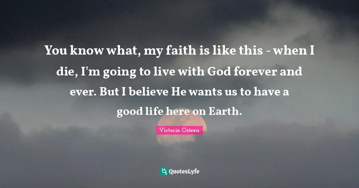 Victoria Osteen Quotes: "You know what, my faith is like this - when I die, I'm going to live with God forever and ever. But I believe He wants us to have a good life here on Earth."