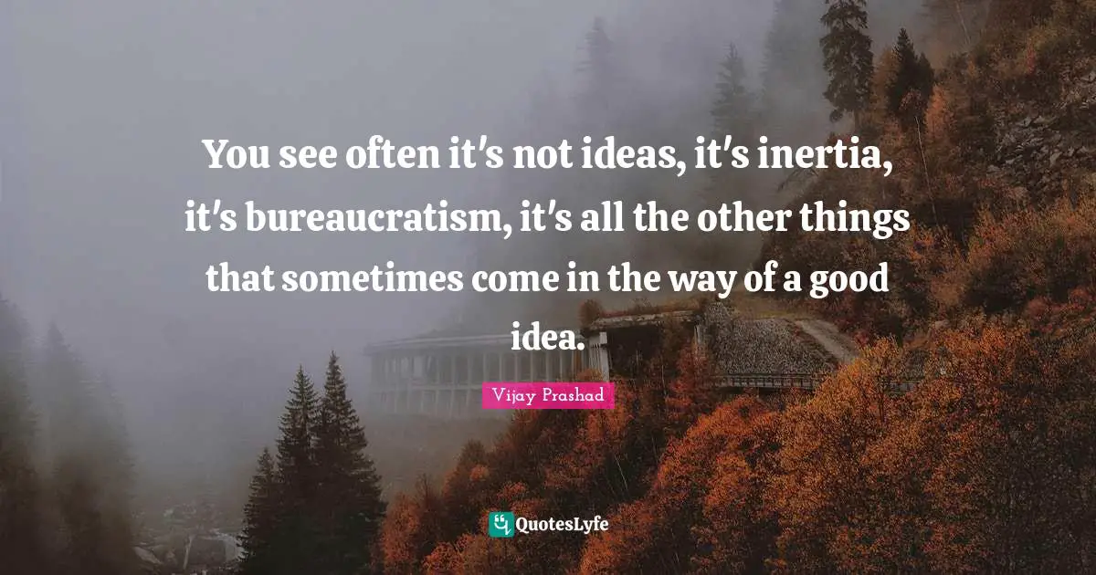 You see often it's not ideas, it's inertia, it's bureaucratism, it's all the other things that sometimes come in the way of a good idea.