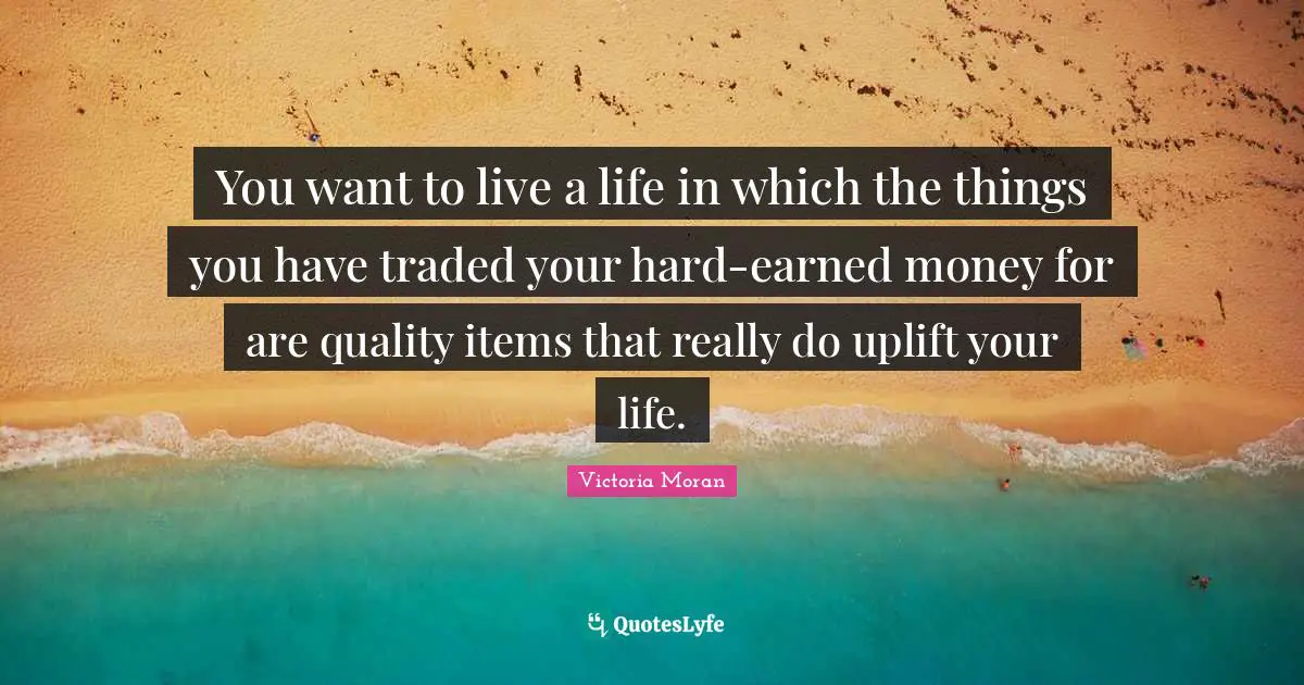 You want to live a life in which the things you have traded your hard-earned money for are quality items that really do uplift your life.