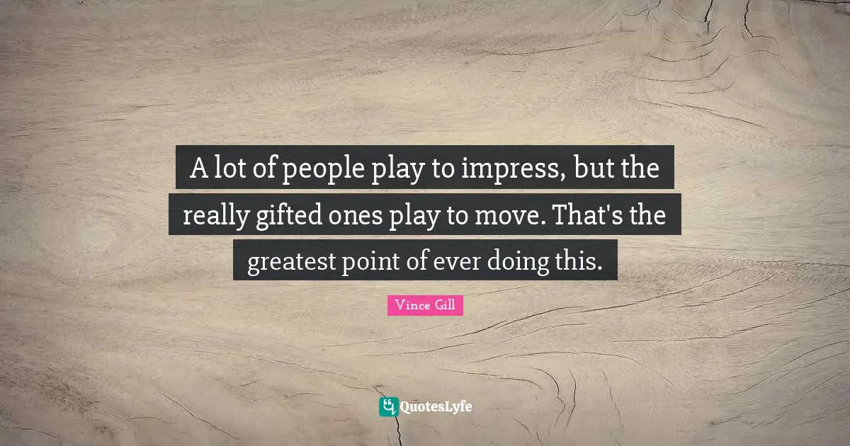 A lot of people play to impress, but the really gifted ones play to move. That's the greatest point of ever doing this.