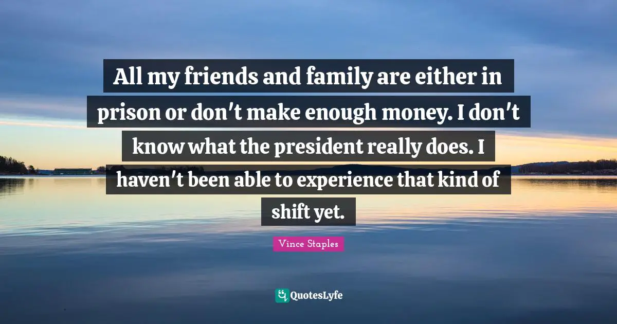 All my friends and family are either in prison or don't make enough money. I don't know what the president really does. I haven't been able to experience that kind of shift yet.