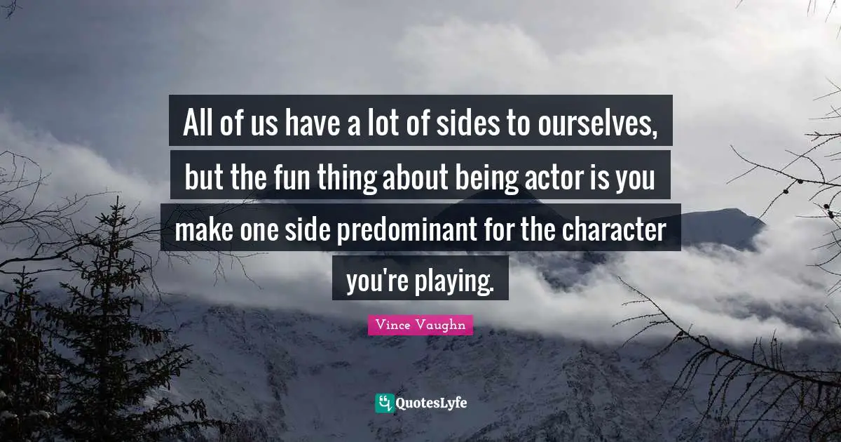 All of us have a lot of sides to ourselves, but the fun thing about being actor is you make one side predominant for the character you're playing.