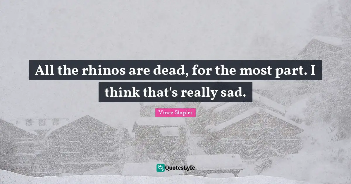 All the rhinos are dead, for the most part. I think that's really sad.