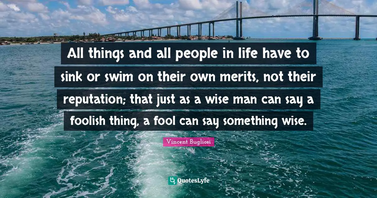 All things and all people in life have to sink or swim on their own merits, not their reputation; that just as a wise man can say a foolish thing, a fool can say something wise.