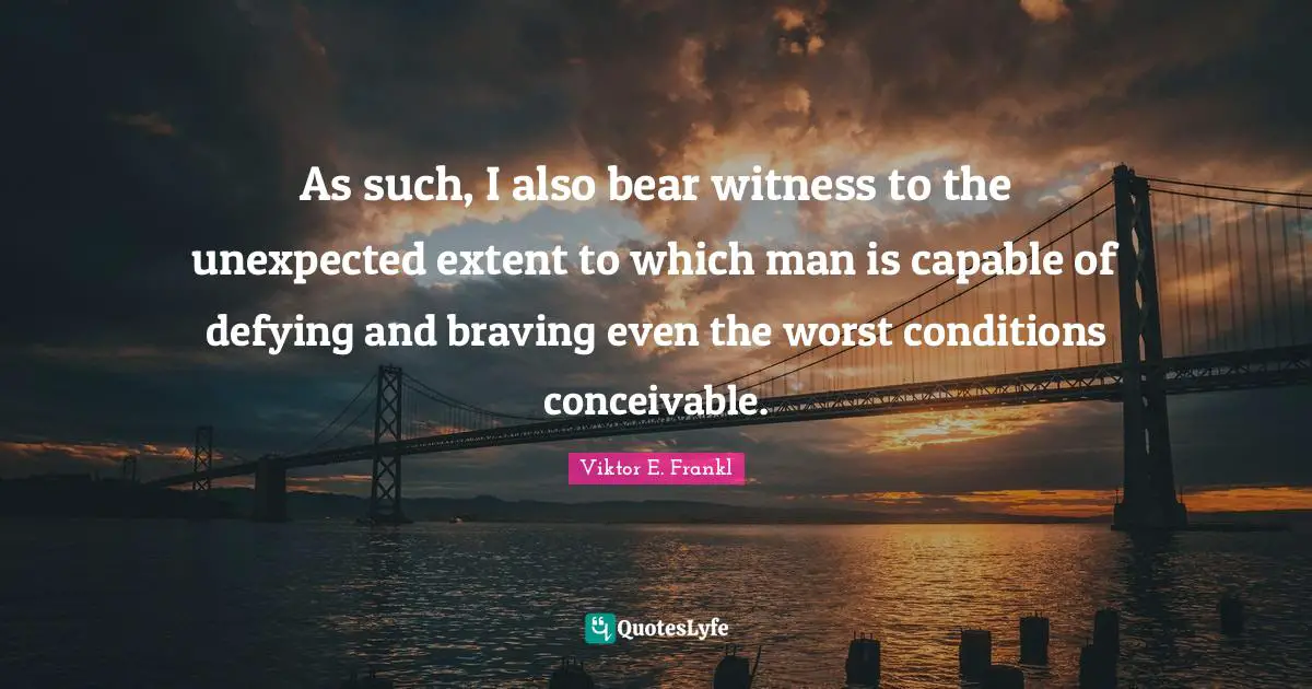 As such, I also bear witness to the unexpected extent to which man is capable of defying and braving even the worst conditions conceivable.
