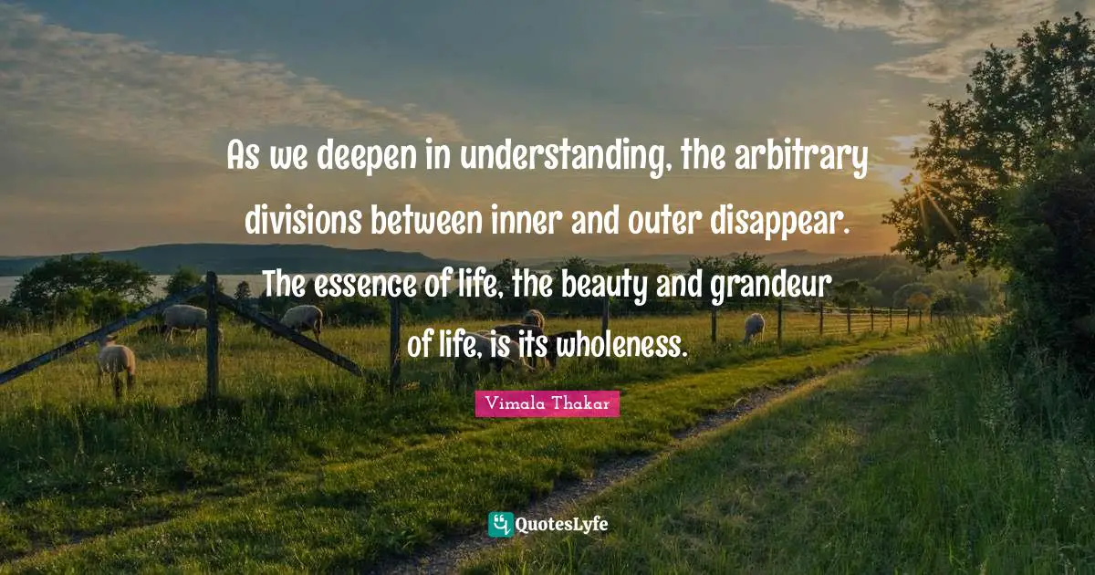 Essence Of Life Quotes: "As we deepen in understanding, the arbitrary divisions between inner and outer disappear. The essence of life, the beauty and grandeur of life, is its wholeness."