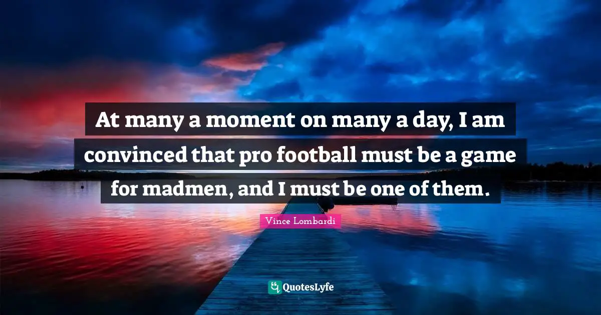At many a moment on many a day, I am convinced that pro football must be a game for madmen, and I must be one of them.