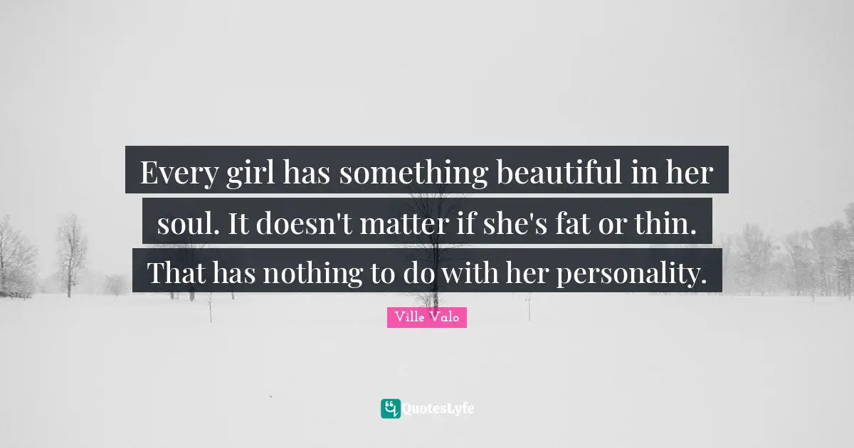 Every girl has something beautiful in her soul. It doesn't matter if she's fat or thin. That has nothing to do with her personality.