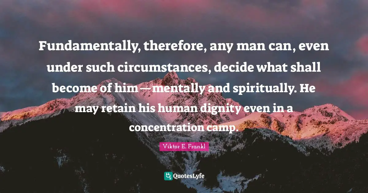 Fundamentally, therefore, any man can, even under such circumstances, decide what shall become of him—mentally and spiritually. He may retain his human dignity even in a concentration camp.