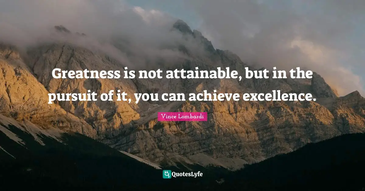 Greatness is not attainable, but in the pursuit of it, you can achieve excellence.