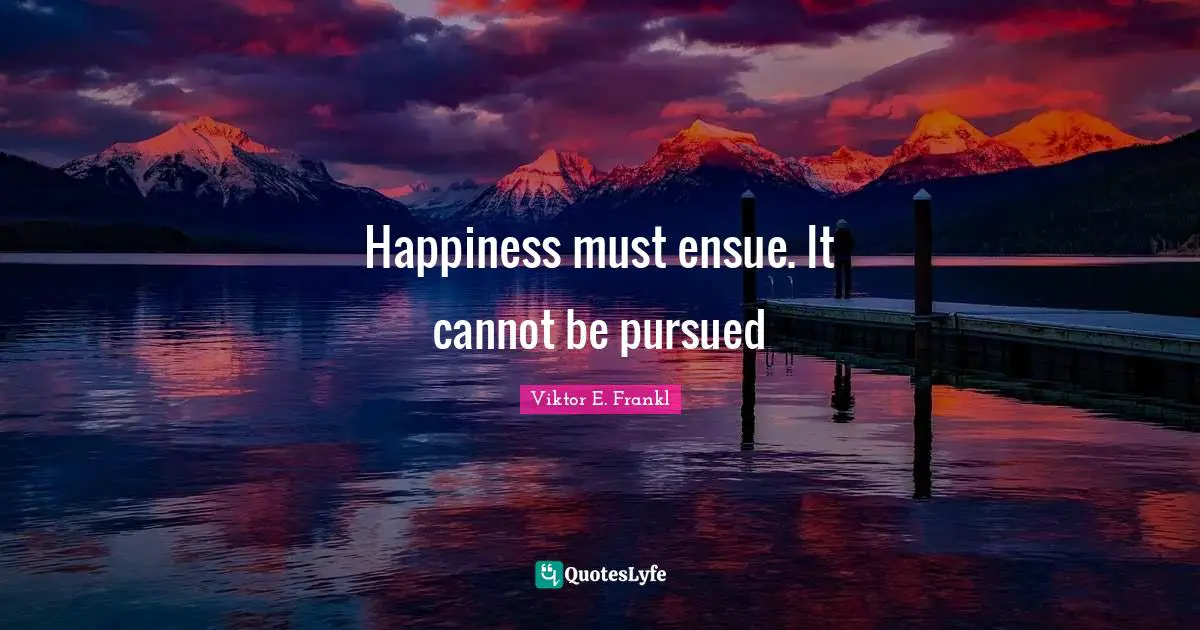 Happiness must ensue. It cannot be pursued