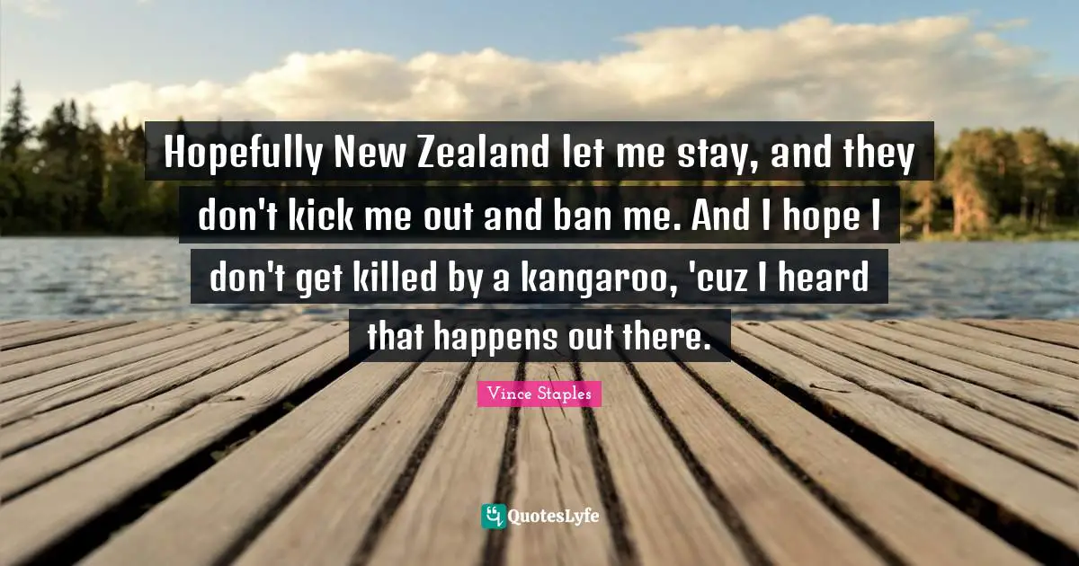 Hopefully New Zealand let me stay, and they don't kick me out and ban me. And I hope I don't get killed by a kangaroo, 'cuz I heard that happens out there.
