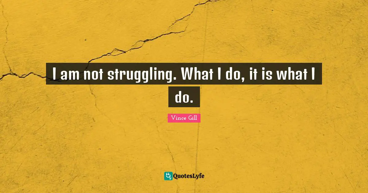 I am not struggling. What I do, it is what I do.