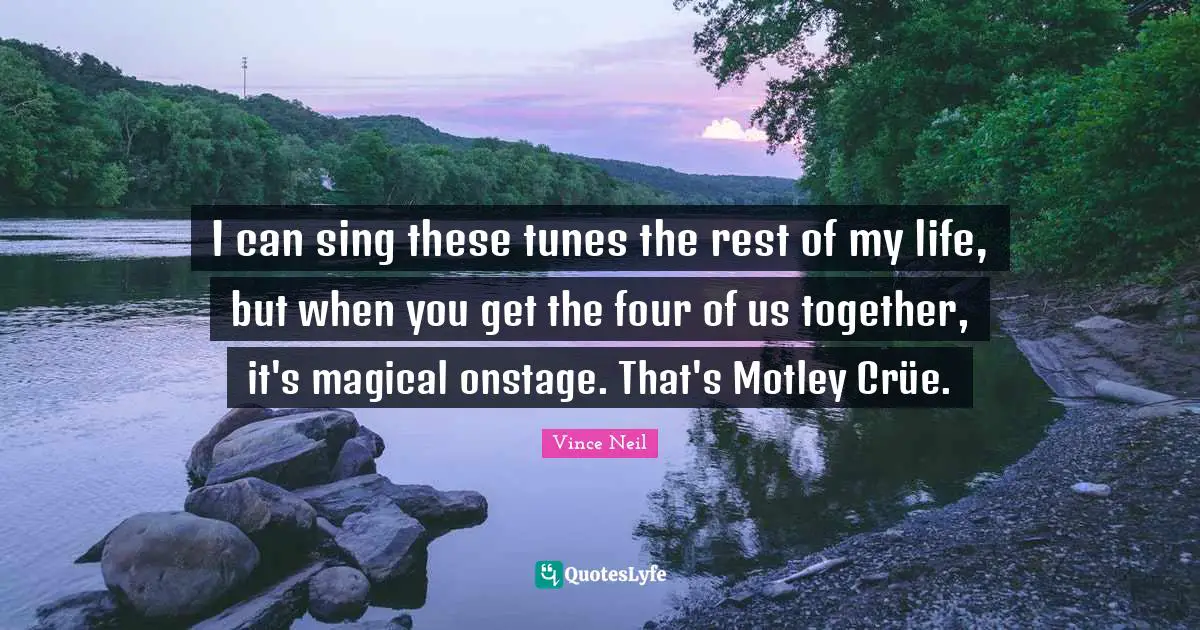I can sing these tunes the rest of my life, but when you get the four of us together, it's magical onstage. That's Motley Crüe.
