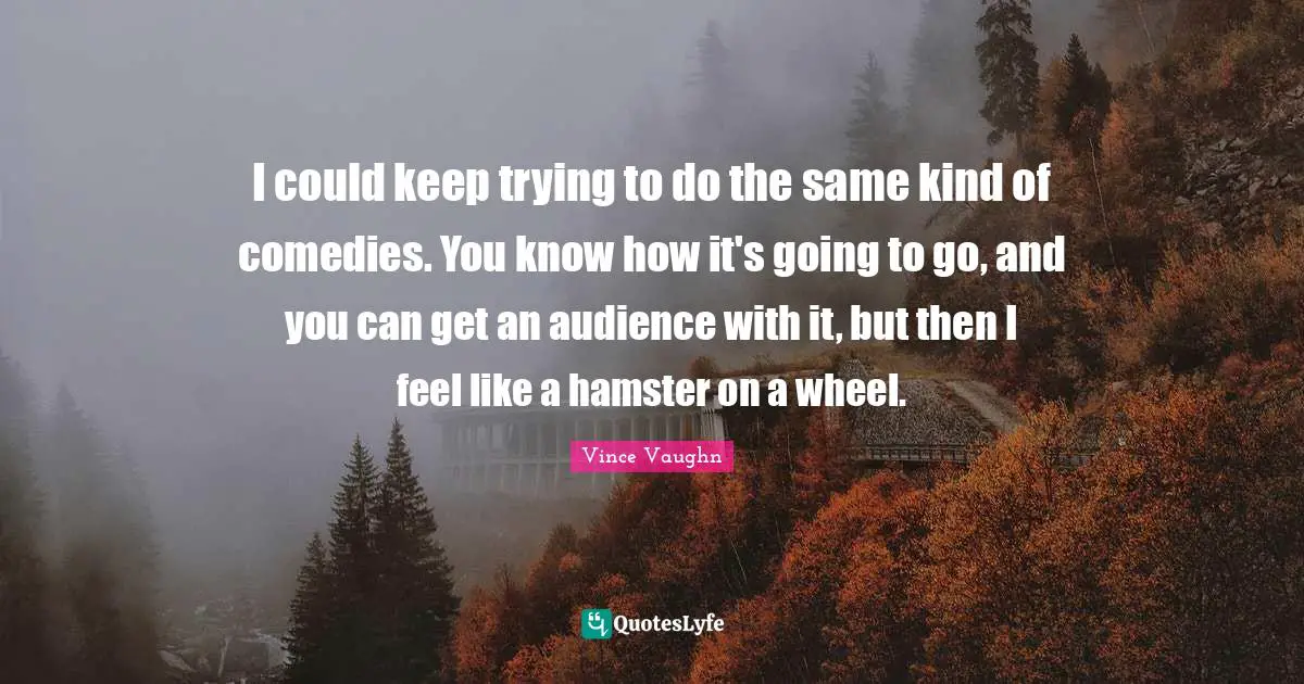I could keep trying to do the same kind of comedies. You know how it's going to go, and you can get an audience with it, but then I feel like a hamster on a wheel.