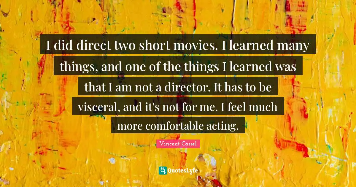 I did direct two short movies. I learned many things, and one of the things I learned was that I am not a director. It has to be visceral, and it's not for me. I feel much more comfortable acting.
