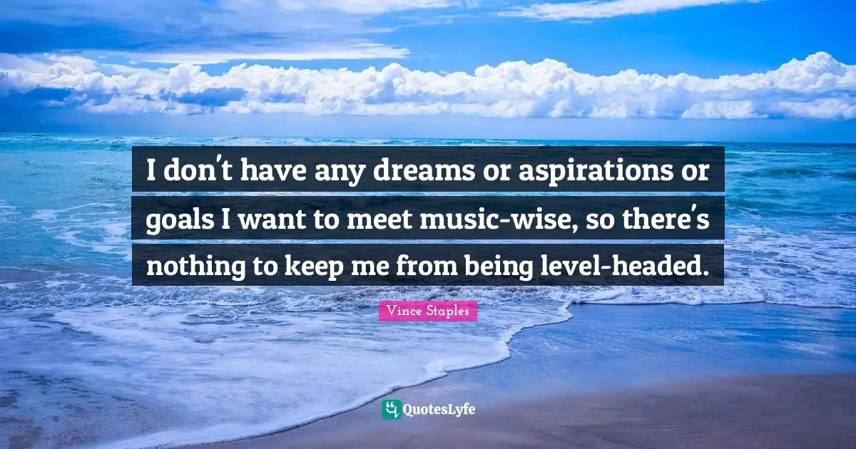 I don't have any dreams or aspirations or goals I want to meet music-wise, so there's nothing to keep me from being level-headed.