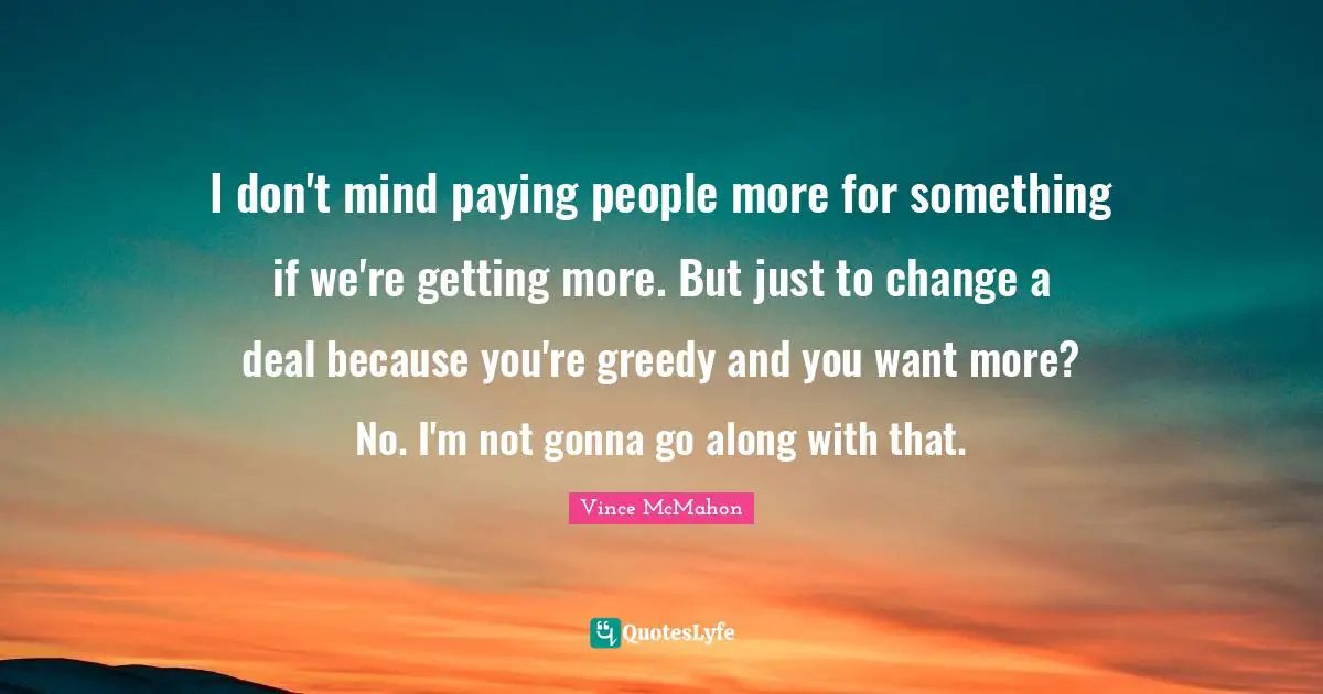 Vince McMahon Quotes: "I don't mind paying people more for something if we're getting more. But just to change a deal because you're greedy and you want more? No. I'm not gonna go along with that."