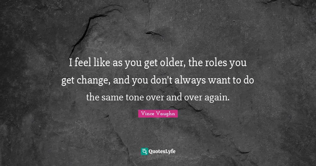 I feel like as you get older, the roles you get change, and you don't always want to do the same tone over and over again.