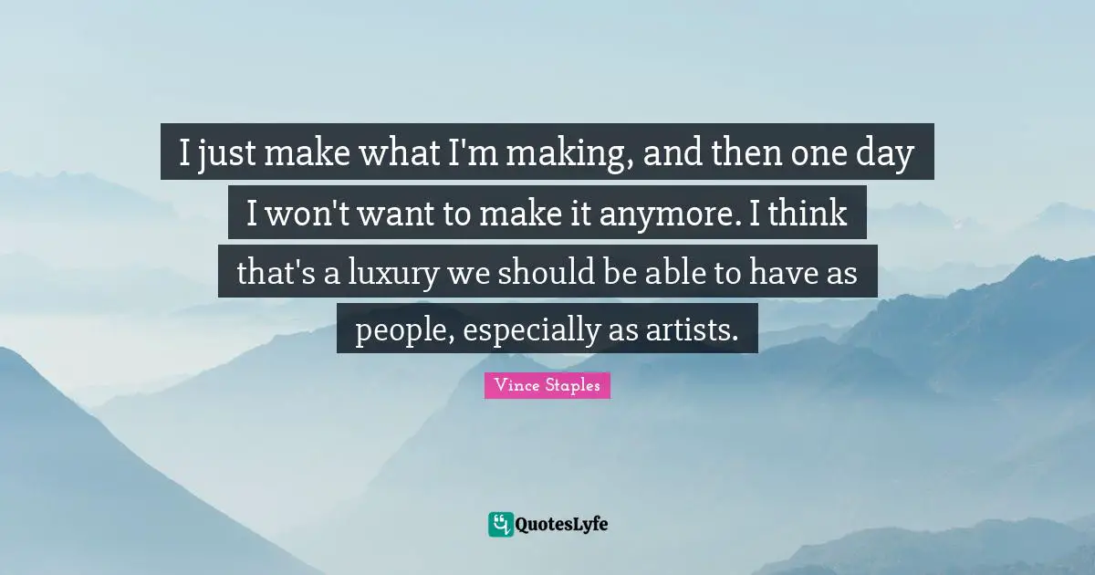 I just make what I'm making, and then one day I won't want to make it anymore. I think that's a luxury we should be able to have as people, especially as artists.