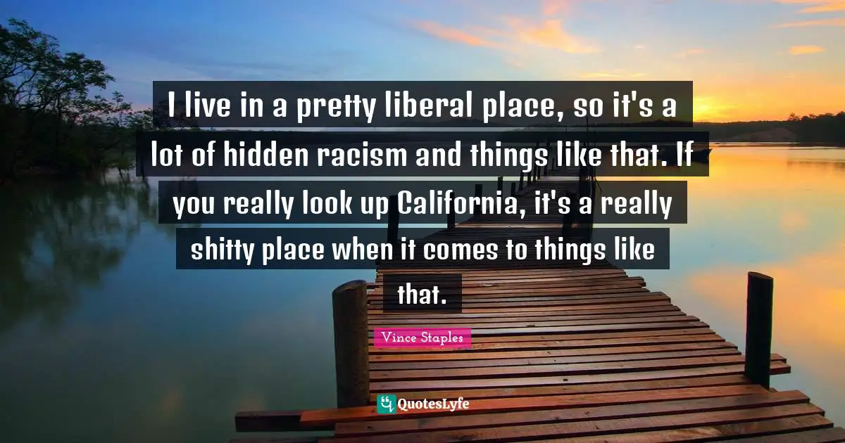 I live in a pretty liberal place, so it's a lot of hidden racism and things like that. If you really look up California, it's a really shitty place when it comes to things like that.