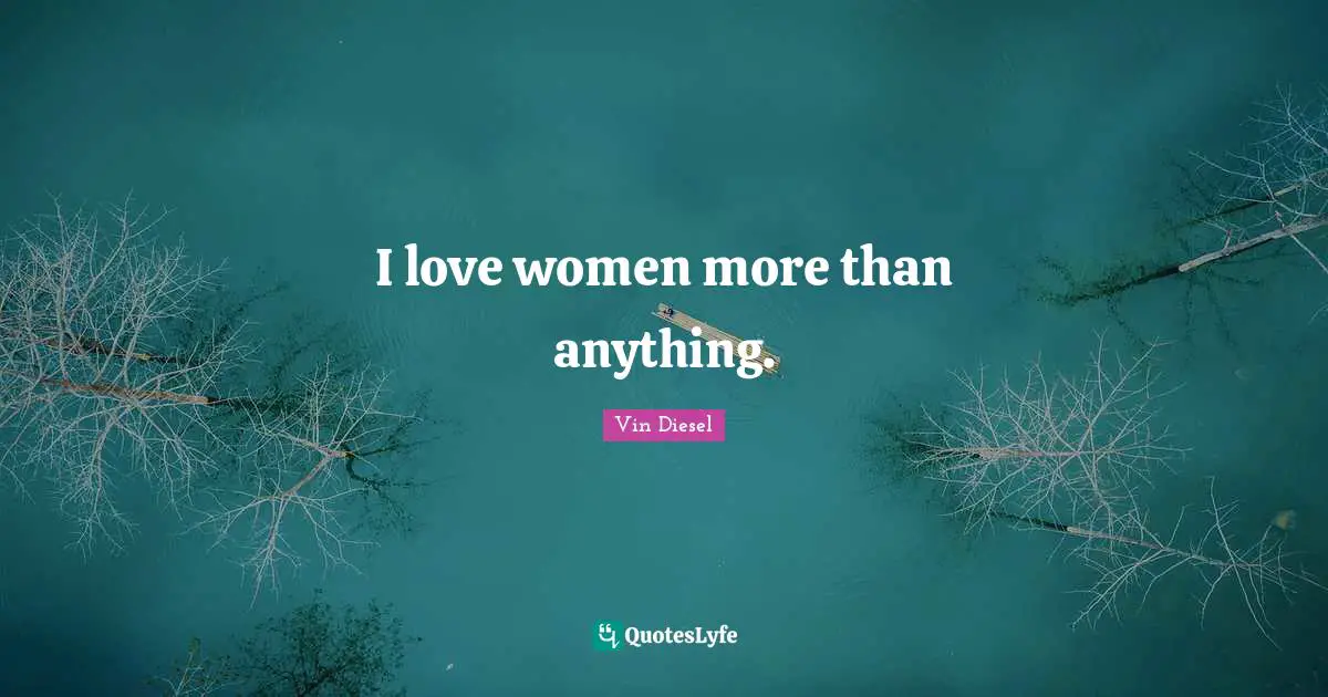 I love women more than anything.