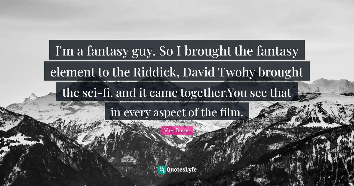 I'm a fantasy guy. So I brought the fantasy element to the Riddick, David Twohy brought the sci-fi, and it came together.You see that in every aspect of the film.