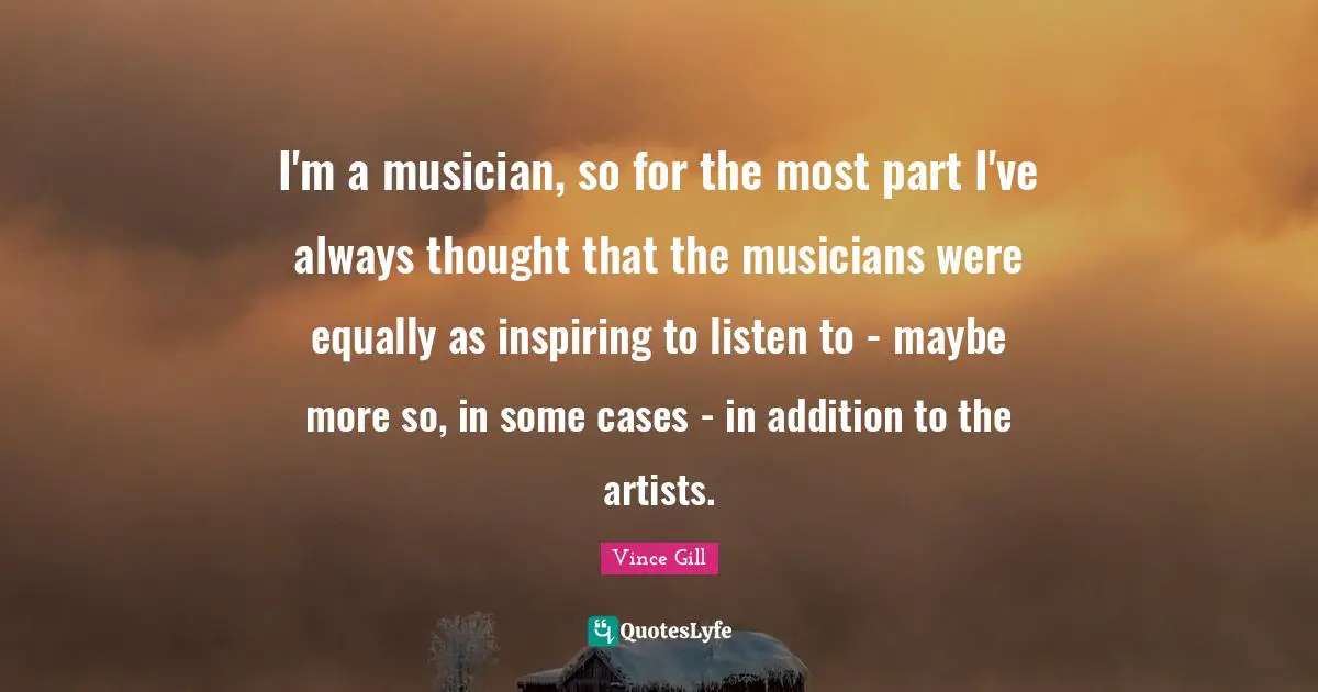 I'm a musician, so for the most part I've always thought that the musicians were equally as inspiring to listen to - maybe more so, in some cases - in addition to the artists.