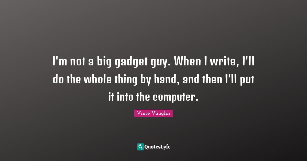 I'm not a big gadget guy. When I write, I'll do the whole thing by hand, and then I'll put it into the computer.
