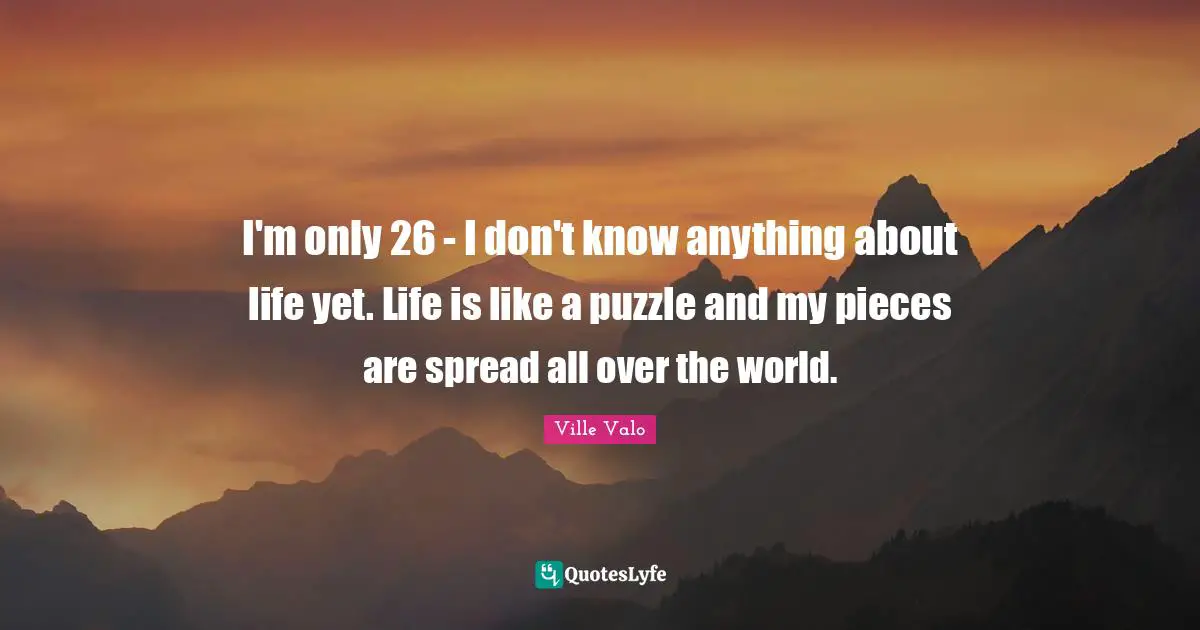 I'm only 26 - I don't know anything about life yet. Life is like a puzzle and my pieces are spread all over the world.