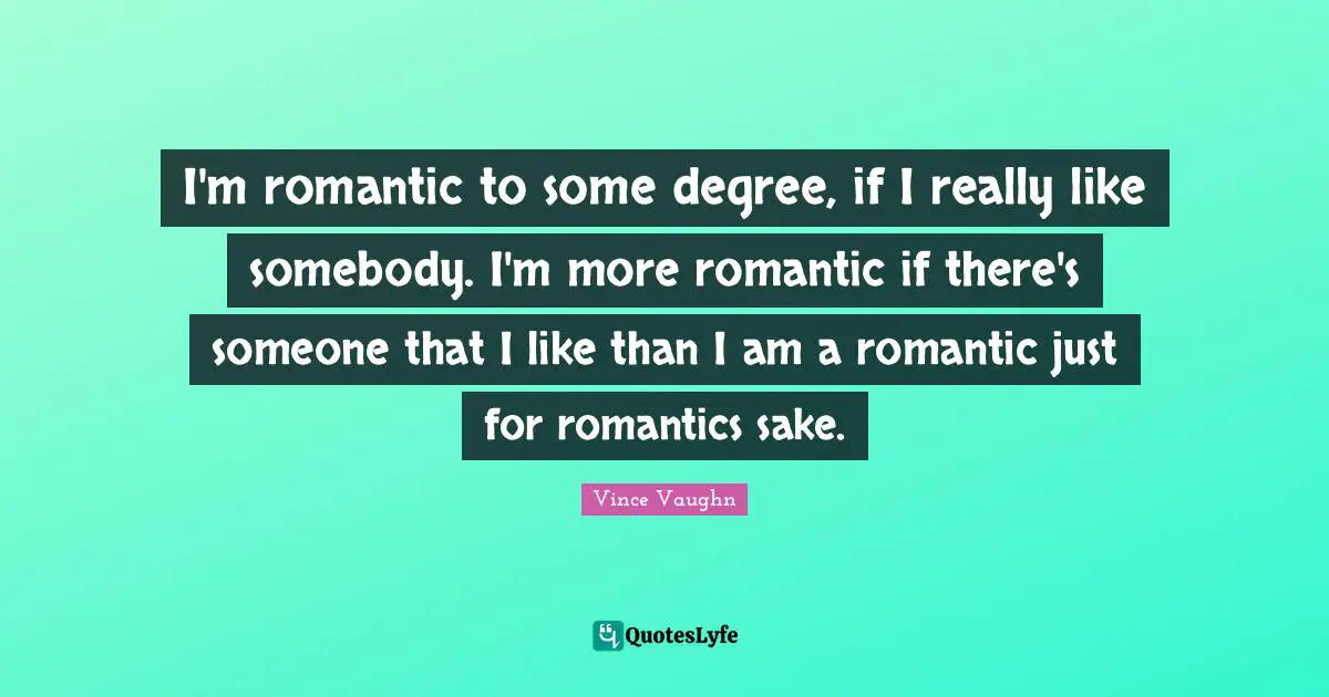 I'm romantic to some degree, if I really like somebody. I'm more romantic if there's someone that I like than I am a romantic just for romantics sake.