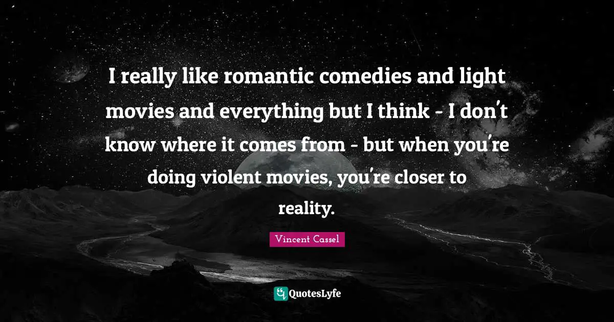 I really like romantic comedies and light movies and everything but I think - I don't know where it comes from - but when you're doing violent movies, you're closer to reality.