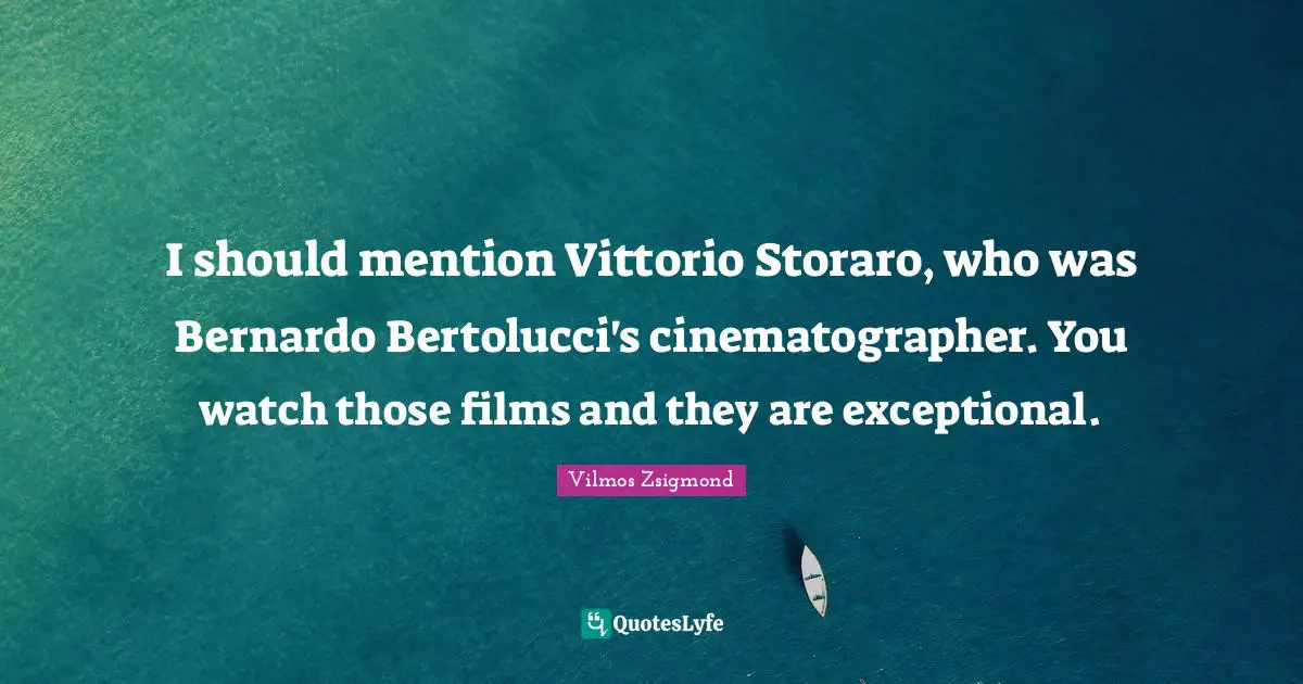 I should mention Vittorio Storaro, who was Bernardo Bertolucci's cinematographer. You watch those films and they are exceptional.