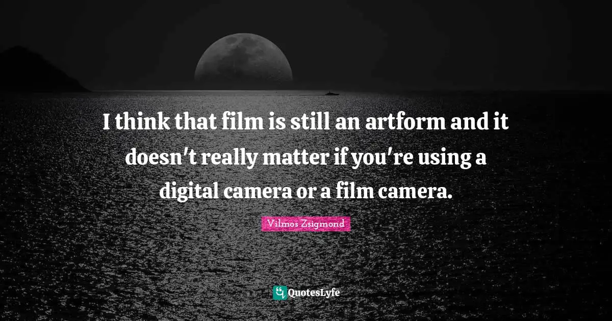 I think that film is still an artform and it doesn't really matter if you're using a digital camera or a film camera.