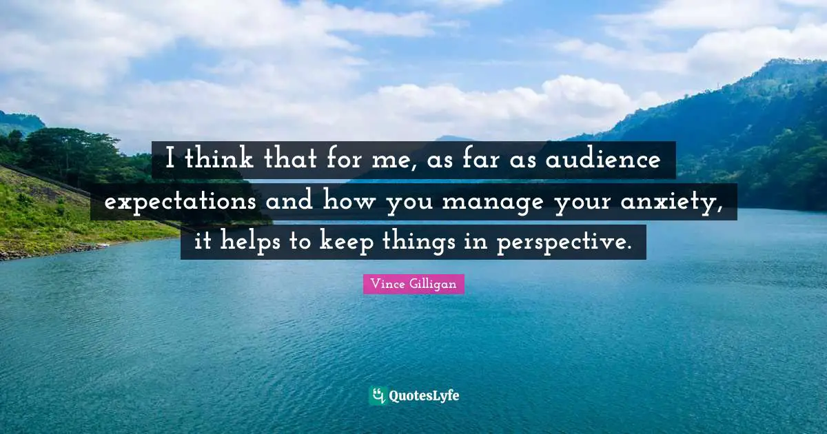 I think that for me, as far as audience expectations and how you manage your anxiety, it helps to keep things in perspective.