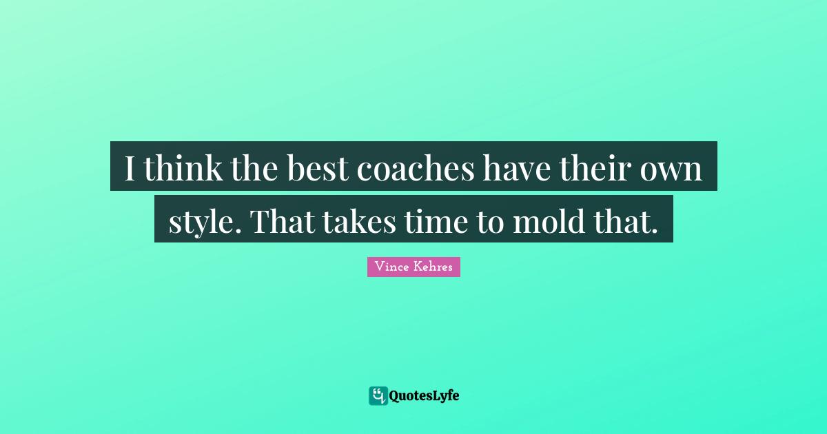 I think the best coaches have their own style. That takes time to mold that.