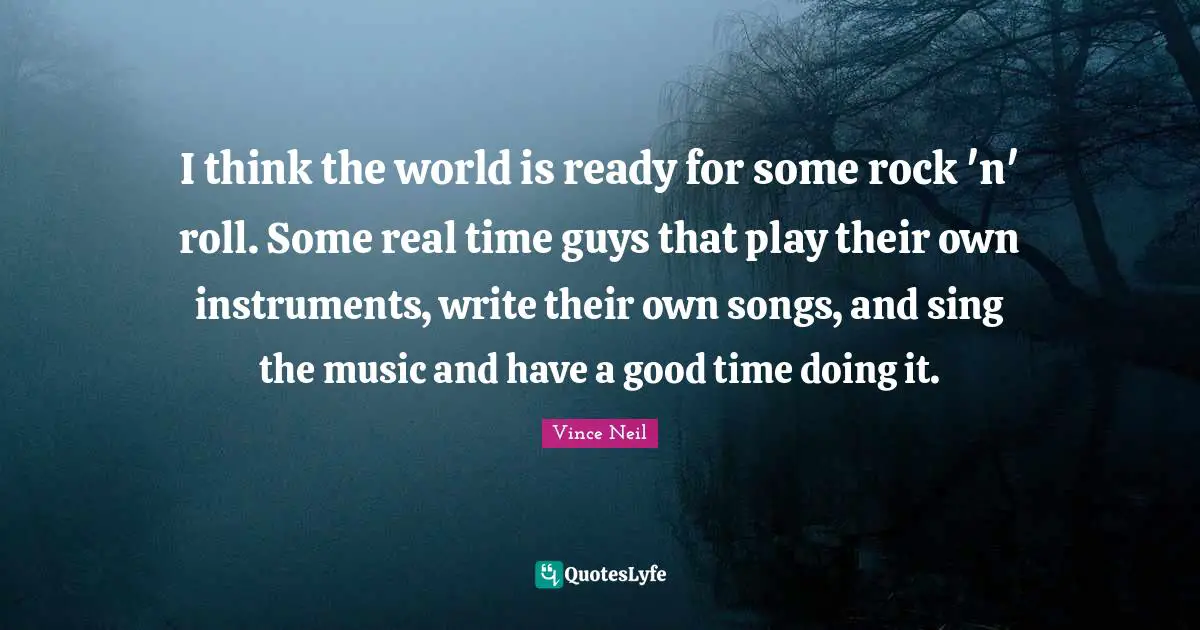 I think the world is ready for some rock 'n' roll. Some real time guys that play their own instruments, write their own songs, and sing the music and have a good time doing it.