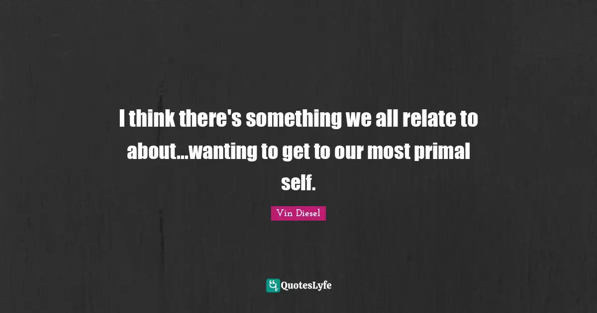 I think there's something we all relate to about...wanting to get to our most primal self.