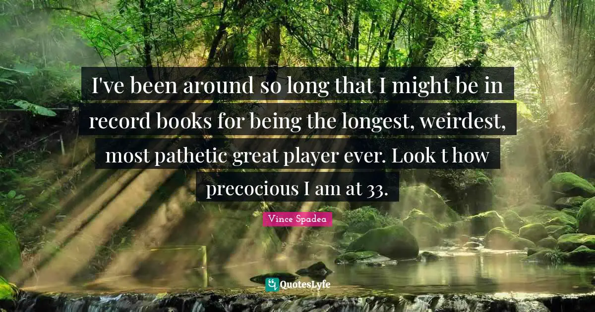 I've been around so long that I might be in record books for being the longest, weirdest, most pathetic great player ever. Look t how precocious I am at 33.