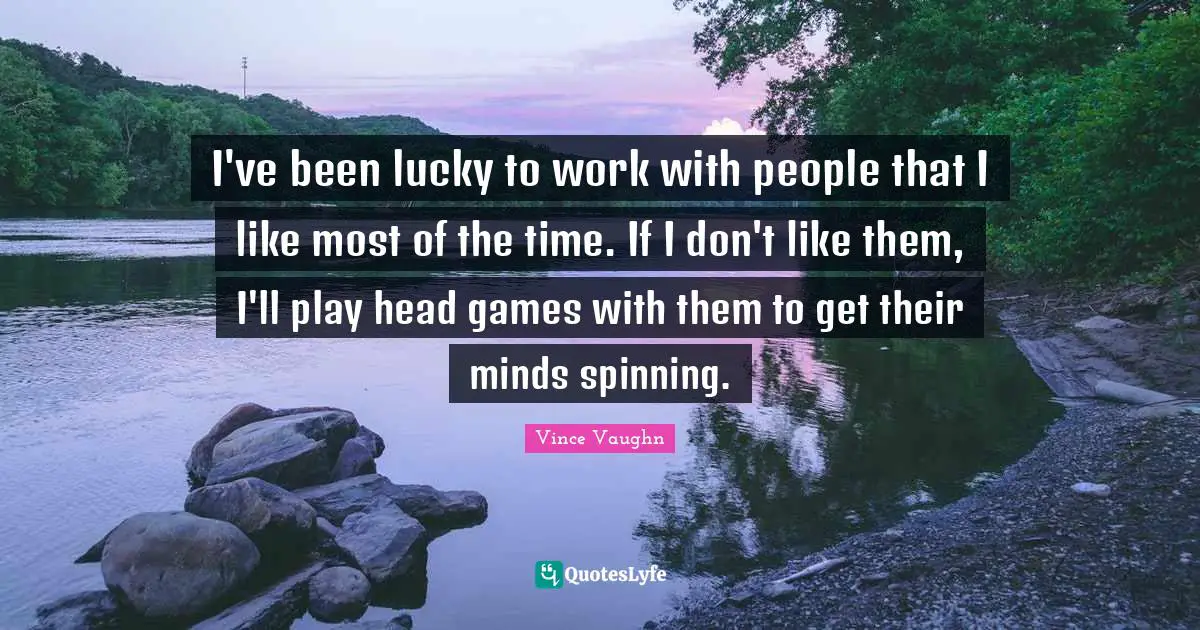 I've been lucky to work with people that I like most of the time. If I don't like them, I'll play head games with them to get their minds spinning.