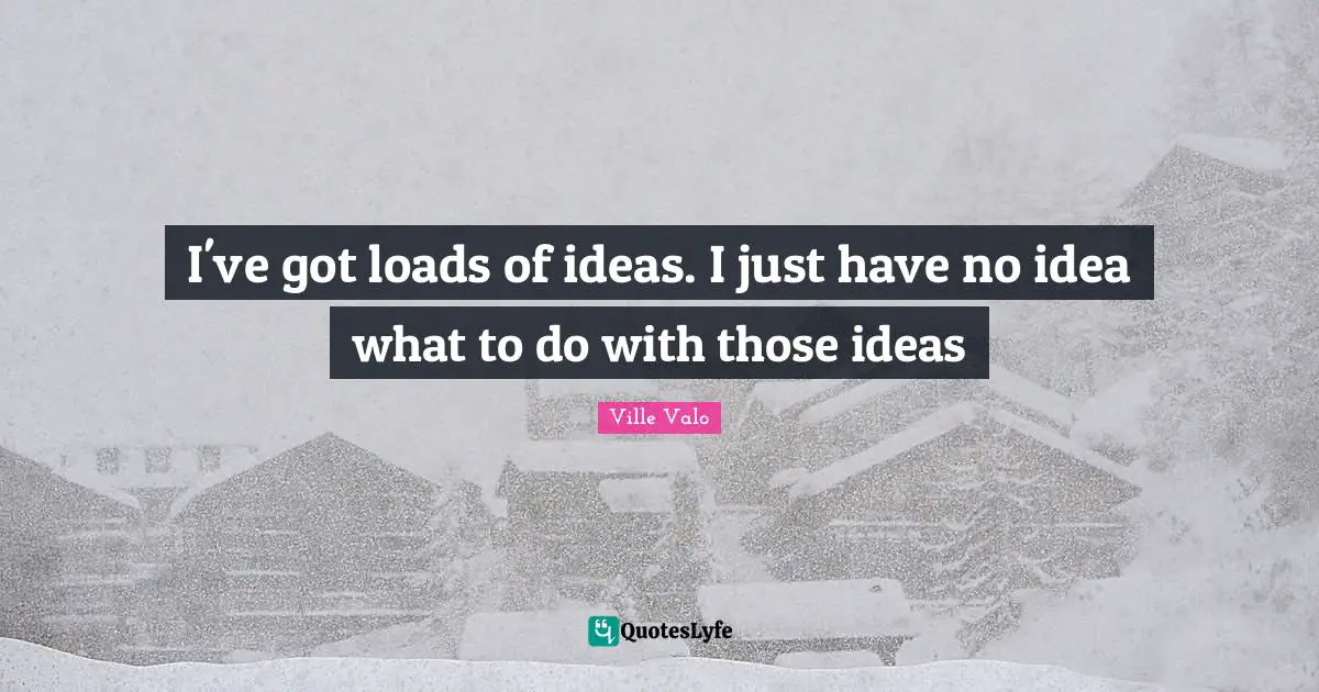 I've got loads of ideas. I just have no idea what to do with those ideas