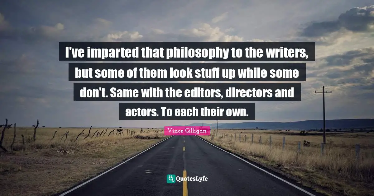 I've imparted that philosophy to the writers, but some of them look stuff up while some don't. Same with the editors, directors and actors. To each their own.