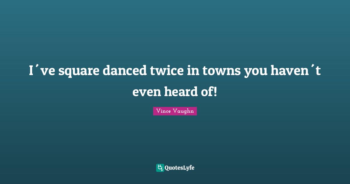 I´ve square danced twice in towns you haven´t even heard of!
