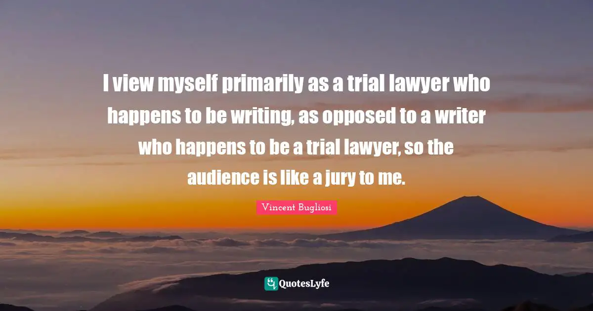 I view myself primarily as a trial lawyer who happens to be writing, as opposed to a writer who happens to be a trial lawyer, so the audience is like a jury to me.