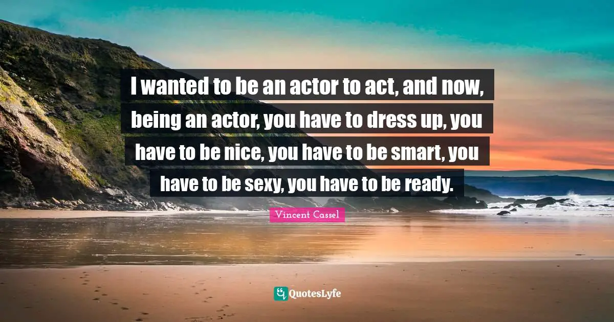 I wanted to be an actor to act, and now, being an actor, you have to dress up, you have to be nice, you have to be smart, you have to be sexy, you have to be ready.