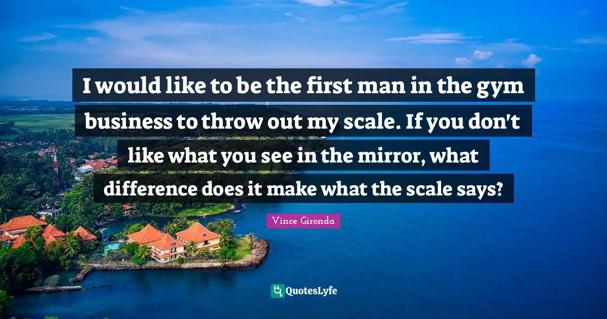 Gym Quotes: "I would like to be the first man in the gym business to throw out my scale. If you don't like what you see in the mirror, what difference does it make what the scale says?"